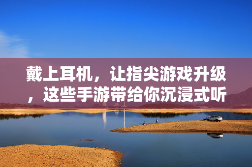 戴上耳机,让指尖游戏升级,这些手游带给你沉浸式听觉盛宴,指尖手游沉浸式听觉升级