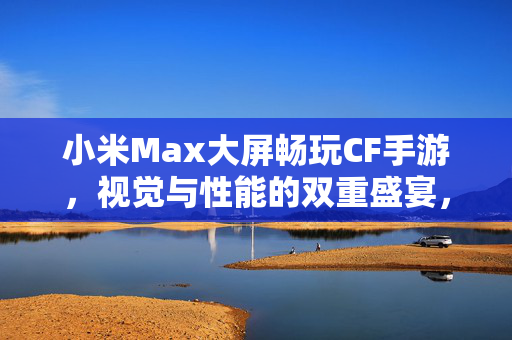 小米Max大屏畅玩CF手游，视觉与性能的双重盛宴，小米Max大屏畅玩CF手游，视觉性能双重盛宴