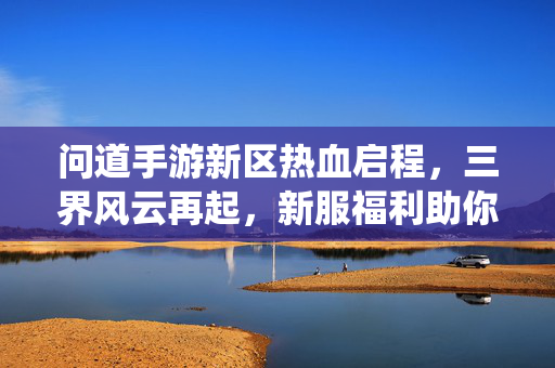 问道手游新区热血启程，三界风云再起，新服福利助你闯荡仙途！问道手游新区热血启程，三界风云再起，新服福利助你闯荡仙途！