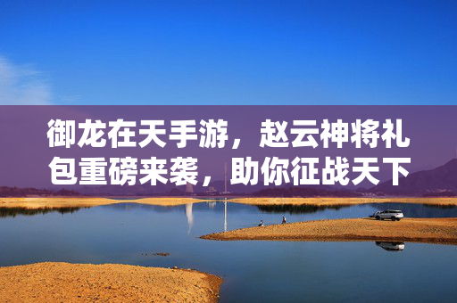 御龙在天手游,赵云神将礼包重磅来袭,助你征战天下称霸九州!御龙在天手游赵云神将礼包重磅来袭,助你征战天下称霸九州!