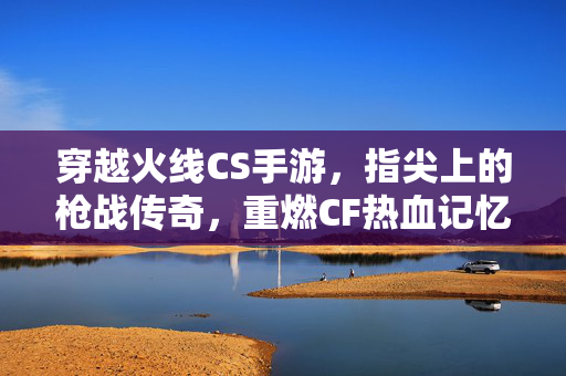 穿越火线CS手游，指尖上的枪战传奇，重燃CF热血记忆，穿越火线手游，指尖枪战传奇，重燃热血记忆