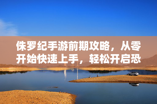 侏罗纪手游前期攻略,从零开始快速上手,轻松开启恐龙世界冒险之旅,侏罗纪手游前期攻略,从零快速上手,开启恐龙冒险之旅