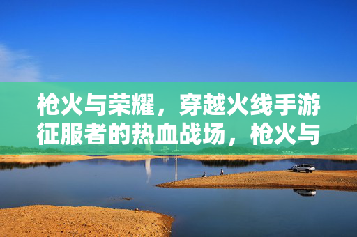 枪火与荣耀，穿越火线手游征服者的热血战场，枪火与荣耀，穿越火线手游征服者战场
