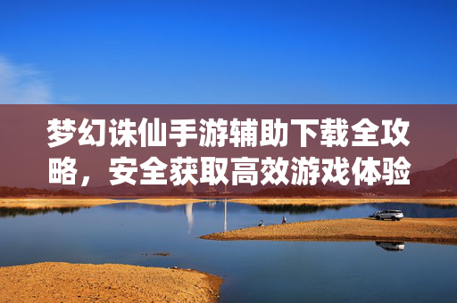 梦幻诛仙手游辅助下载全攻略，安全获取高效游戏体验指南，梦幻诛仙手游辅助下载全攻略，安全高效获取指南