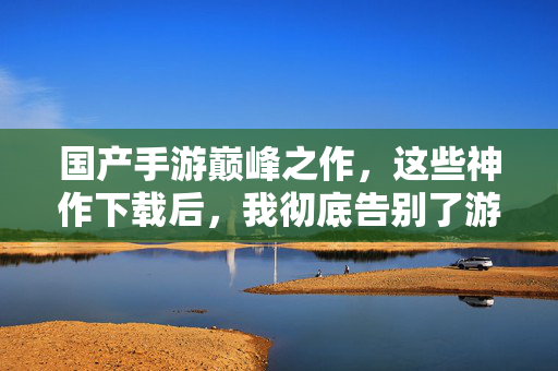 国产手游巅峰之作，这些神作下载后，我彻底告别了游戏荒！国产手游巅峰神作，下载告别游戏荒！