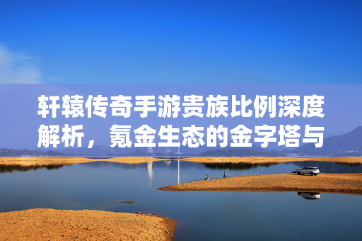 轩辕传奇手游贵族比例深度解析，氪金生态的金字塔与玩家分层逻辑，轩辕传奇手游氪金生态金字塔，贵族比例与玩家分层逻辑