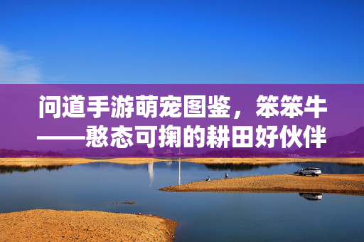 问道手游萌宠图鉴,笨笨牛——憨态可掬的耕田好伙伴,问道手游萌宠图鉴,憨态可掬的耕田好伙伴笨笨牛