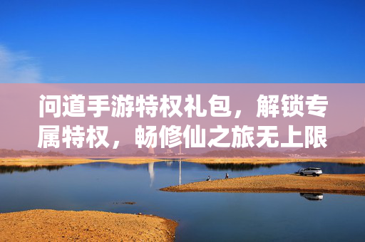 问道手游特权礼包，解锁专属特权，畅修仙之旅无上限！问道手游特权礼包，畅修仙之旅无上限，解锁专属特权！
