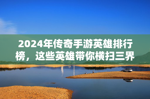2024年传奇手游英雄排行榜，这些英雄带你横扫三界，新手必看！2024年传奇手游英雄排行榜，新手必看，横扫三界英雄推荐