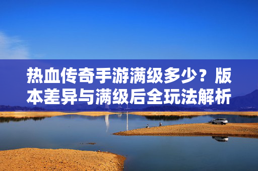 热血传奇手游满级多少？版本差异与满级后全玩法解析，热血传奇手游满级等级、版本差异与满级后全玩法解析