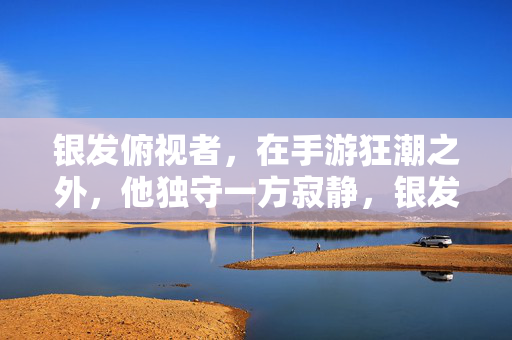 银发俯视者，在手游狂潮之外，他独守一方寂静，银发俯视者独守手游狂潮外的寂静