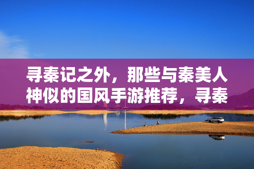 寻秦记之外，那些与秦美人神似的国风手游推荐，寻秦记之外，神似秦美人的国风手游推荐
