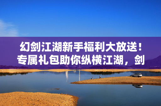 幻剑江湖新手福利大放送！专属礼包助你纵横江湖，剑指巅峰！幻剑江湖新手福利，专属礼包助你纵横江湖剑指巅峰