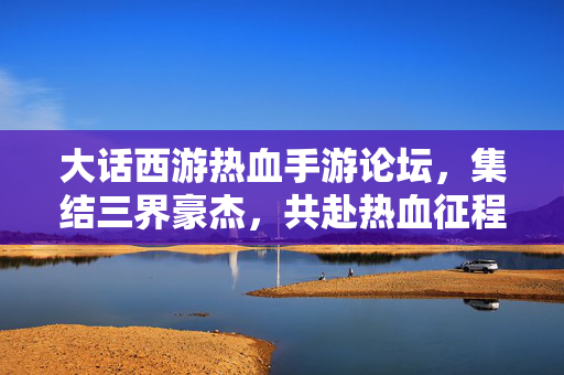 大话西游热血手游论坛，集结三界豪杰，共赴热血征程！大话西游热血手游论坛，三界豪杰共赴热血征程
