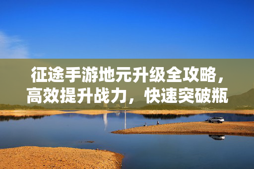 征途手游地元升级全攻略，高效提升战力，快速突破瓶颈