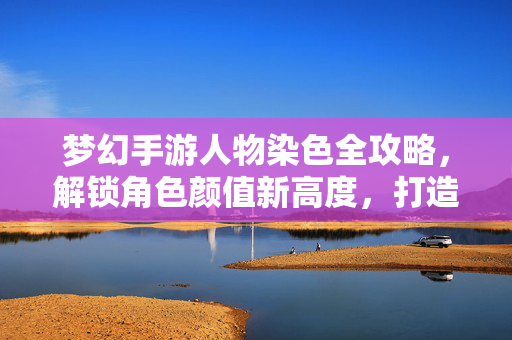 梦幻手游人物染色全攻略，解锁角色颜值新高度，打造专属个性标签，梦幻手游人物染色全攻略，解锁颜值新高度，打造专属个性标签