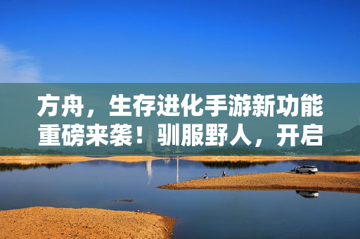 方舟，生存进化手游新功能重磅来袭！驯服野人，开启你的原始部落征服之旅！方舟生存进化手游重磅更新，驯服野人，开启原始部落征服