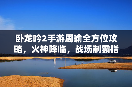 卧龙吟2手游周瑜全方位攻略，火神降临，战场制霸指南，卧龙吟2手游周瑜火神降临战场制霸全方位攻略