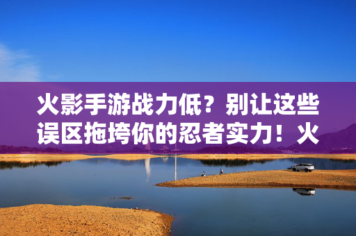 火影手游战力低？别让这些误区拖垮你的忍者实力！火影手游战力低？避开误区，忍者实力不拖垮！
