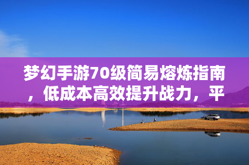 梦幻手游70级简易熔炼指南，低成本高效提升战力，平民玩家也能轻松上手，70级平民简易熔炼指南，低成本高效提升战力