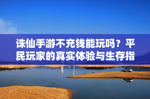 诛仙手游不充钱能玩吗？平民玩家的真实体验与生存指南，诛仙手游平民生存指南，不充钱也能玩的真实体验