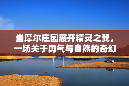 当摩尔庄园展开精灵之翼，一场关于勇气与自然的奇幻之旅，摩尔庄园精灵之翼，勇气与自然的奇幻之旅