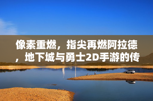 像素重燃,指尖再燃阿拉德,地下城与勇士2D手游的传承与新生,传承新生,指尖阿拉德,DNF 2D手游再燃