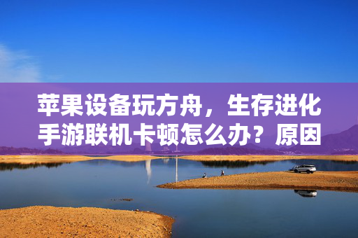苹果设备玩方舟,生存进化手游联机卡顿怎么办?原因与解决全攻略,苹果设备玩方舟生存进化手游联机卡顿?原因与解决全攻略