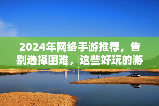 2024年网络手游推荐，告别选择困难，这些好玩的游戏值得一试！2024年网络手游推荐，告别选择困难，好玩游戏值得一试！