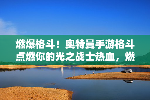 燃爆格斗！奥特曼手游格斗点燃你的光之战士热血，燃爆格斗！奥特曼手游点燃光之战士热血