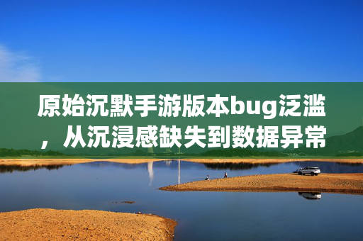 原始沉默手游版本bug泛滥，从沉浸感缺失到数据异常，玩家怒斥原始沉默成原始bug