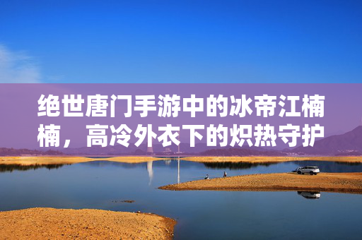绝世唐门手游中的冰帝江楠楠，高冷外衣下的炽热守护