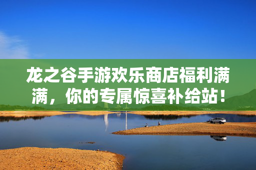 龙之谷手游欢乐商店福利满满，你的专属惊喜补给站！龙之谷手游欢乐商店，福利惊喜补给站