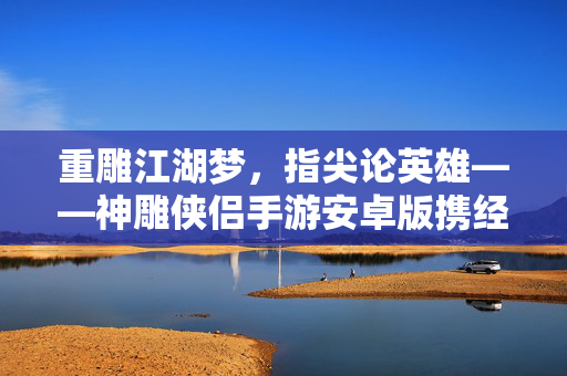 重雕江湖梦，指尖论英雄——神雕侠侣手游安卓版携经典IP再启武侠新征程，神雕侠侣手游携经典IP再启武侠新征程