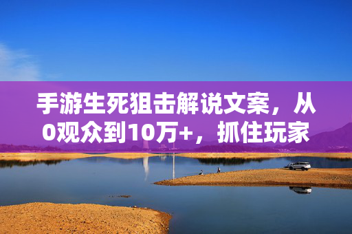 手游生死狙击解说文案，从0观众到10万+，抓住玩家的3个核心密码！手游生死狙击解说文案，从0观众到10万+，抓住玩家的3个核心密码！