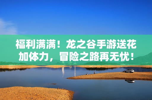 福利满满！龙之谷手游送花加体力，冒险之路再无忧！龙之谷手游送花加体力，福利满满冒险无忧！