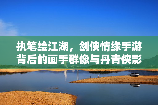 执笔绘江湖，剑侠情缘手游背后的画手群像与丹青侠影，剑侠情缘手游，执笔绘江湖的画手群像与丹青侠影