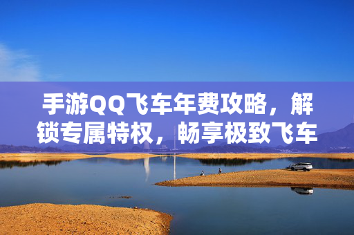 手游QQ飞车年费攻略，解锁专属特权，畅享极致飞车体验，手游QQ飞车年费攻略，解锁专属特权，畅享极致飞车体验
