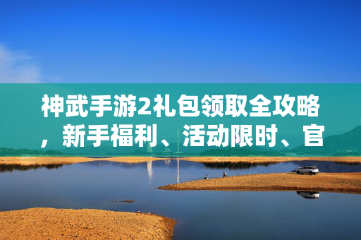 神武手游2礼包领取全攻略，新手福利、活动限时、官方渠道汇总，神武手游2礼包领取全攻略，新手福利、活动限时、官方渠道汇总