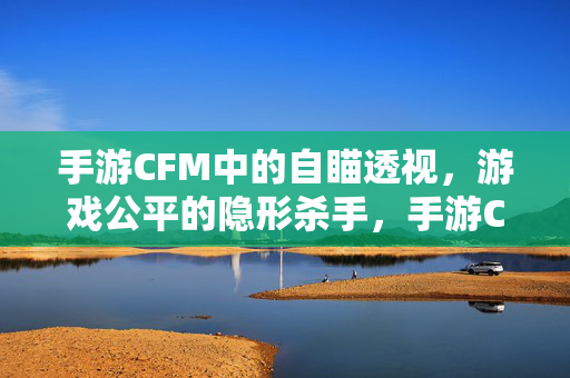 手游CFM中的自瞄透视，游戏公平的隐形杀手，手游CFM自瞄透视，游戏公平的隐形杀手