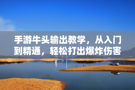 手游牛头输出教学，从入门到精通，轻松打出爆炸伤害！