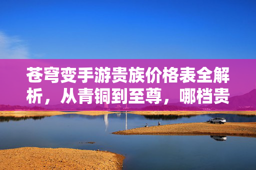 苍穹变手游贵族价格表全解析，从青铜到至尊，哪档贵族最值得冲？苍穹变手游贵族价格表解析，从青铜到至尊，哪档最值得冲？