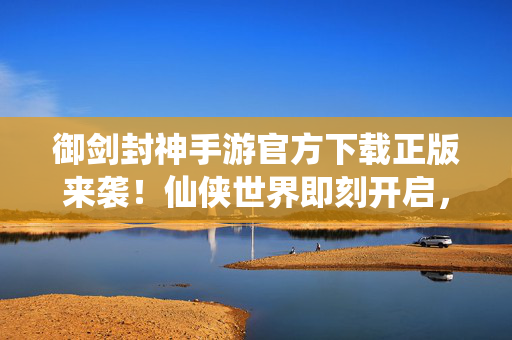 御剑封神手游官方下载正版来袭！仙侠世界即刻开启，畅享极致修真体验，御剑封神手游官方正版下载 仙侠修真即刻开启
