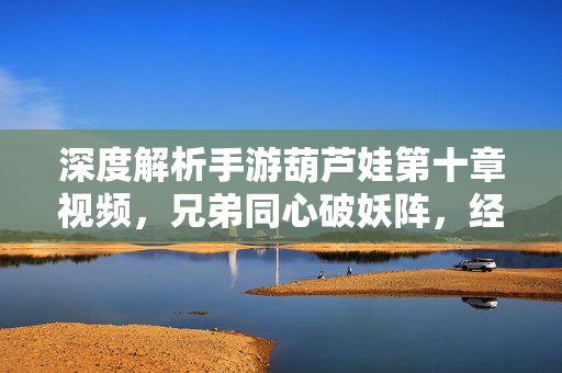 深度解析手游葫芦娃第十章视频，兄弟同心破妖阵，经典IP再燃热血，兄弟同心破妖阵，手游葫芦娃第十章经典IP再燃热血