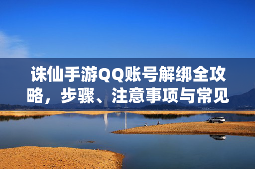 诛仙手游QQ账号解绑全攻略，步骤、注意事项与常见问题解决，诛仙手游QQ账号解绑全攻略