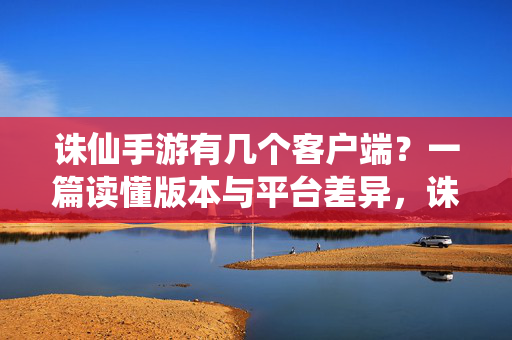 诛仙手游有几个客户端？一篇读懂版本与平台差异，诛仙手游客户端数量与版本平台差异全解析