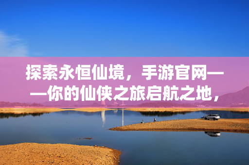 探索永恒仙境，手游官网——你的仙侠之旅启航之地，永恒仙境手游官网，你的仙侠之旅启航之地