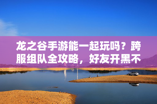 龙之谷手游能一起玩吗？跨服组队全攻略，好友开黑不迷路！龙之谷手游跨服组队全攻略，好友开黑不迷路