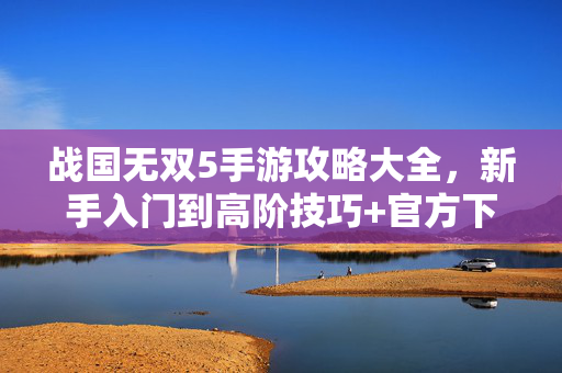 战国无双5手游攻略大全，新手入门到高阶技巧+官方下载指南，战国无双5手游攻略大全，新手入门到高阶技巧+官方下载指南
