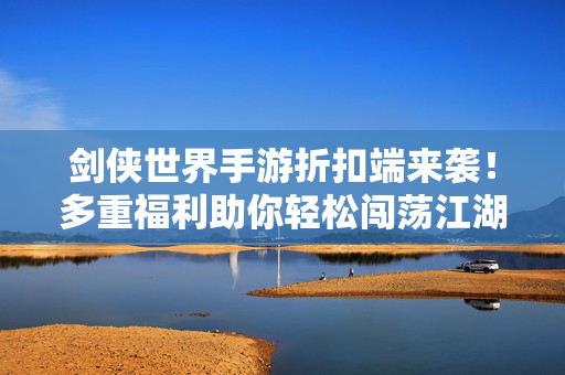 剑侠世界手游折扣端来袭!多重福利助你轻松闯荡江湖